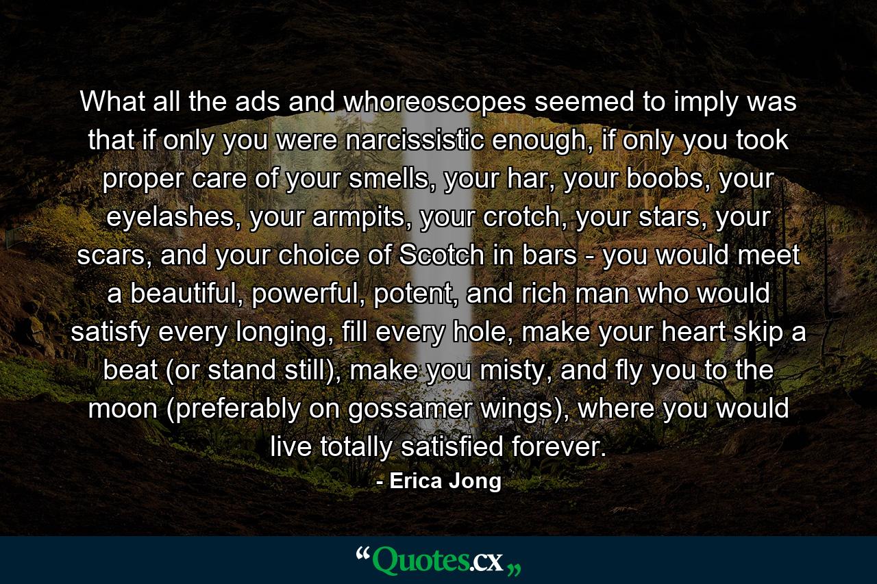 What all the ads and whoreoscopes seemed to imply was that if only you were narcissistic enough, if only you took proper care of your smells, your har, your boobs, your eyelashes, your armpits, your crotch, your stars, your scars, and your choice of Scotch in bars - you would meet a beautiful, powerful, potent, and rich man who would satisfy every longing, fill every hole, make your heart skip a beat (or stand still), make you misty, and fly you to the moon (preferably on gossamer wings), where you would live totally satisfied forever. - Quote by Erica Jong