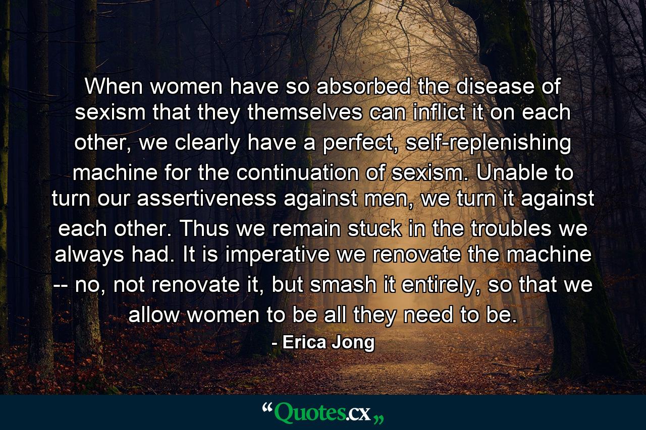 When women have so absorbed the disease of sexism that they themselves can inflict it on each other, we clearly have a perfect, self-replenishing machine for the continuation of sexism. Unable to turn our assertiveness against men, we turn it against each other. Thus we remain stuck in the troubles we always had. It is imperative we renovate the machine -- no, not renovate it, but smash it entirely, so that we allow women to be all they need to be. - Quote by Erica Jong