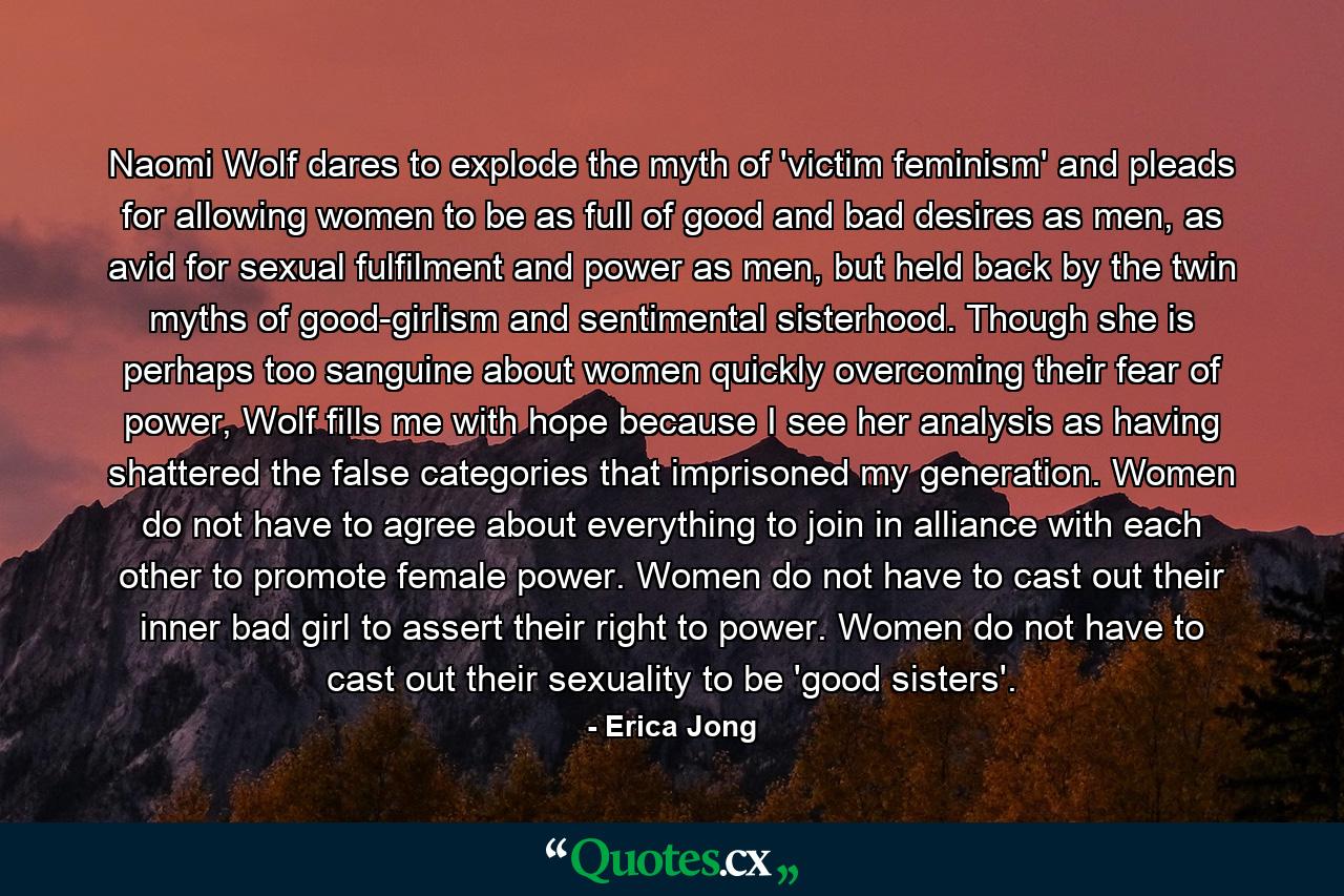 Naomi Wolf dares to explode the myth of 'victim feminism' and pleads for allowing women to be as full of good and bad desires as men, as avid for sexual fulfilment and power as men, but held back by the twin myths of good-girlism and sentimental sisterhood. Though she is perhaps too sanguine about women quickly overcoming their fear of power, Wolf fills me with hope because I see her analysis as having shattered the false categories that imprisoned my generation. Women do not have to agree about everything to join in alliance with each other to promote female power. Women do not have to cast out their inner bad girl to assert their right to power. Women do not have to cast out their sexuality to be 'good sisters'. - Quote by Erica Jong