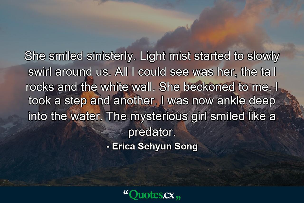 She smiled sinisterly. Light mist started to slowly swirl around us. All I could see was her, the tall rocks and the white wall. She beckoned to me. I took a step and another. I was now ankle deep into the water. The mysterious girl smiled like a predator. - Quote by Erica Sehyun Song