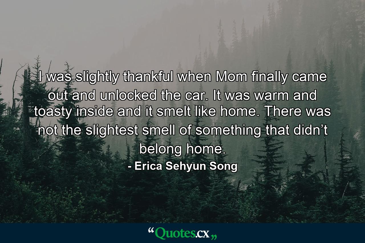 I was slightly thankful when Mom finally came out and unlocked the car. It was warm and toasty inside and it smelt like home. There was not the slightest smell of something that didn’t belong home. - Quote by Erica Sehyun Song