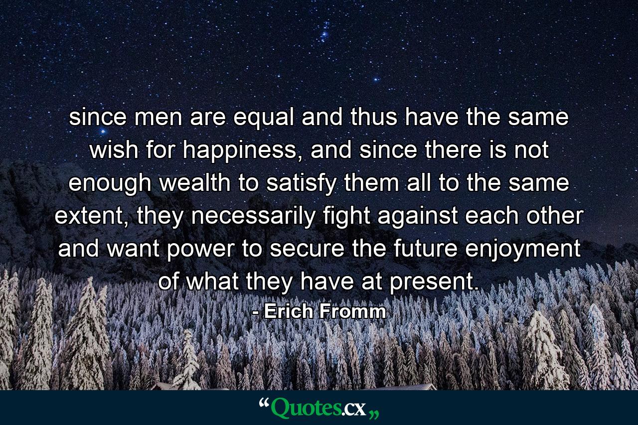 since men are equal and thus have the same wish for happiness, and since there is not enough wealth to satisfy them all to the same extent, they necessarily fight against each other and want power to secure the future enjoyment of what they have at present. - Quote by Erich Fromm