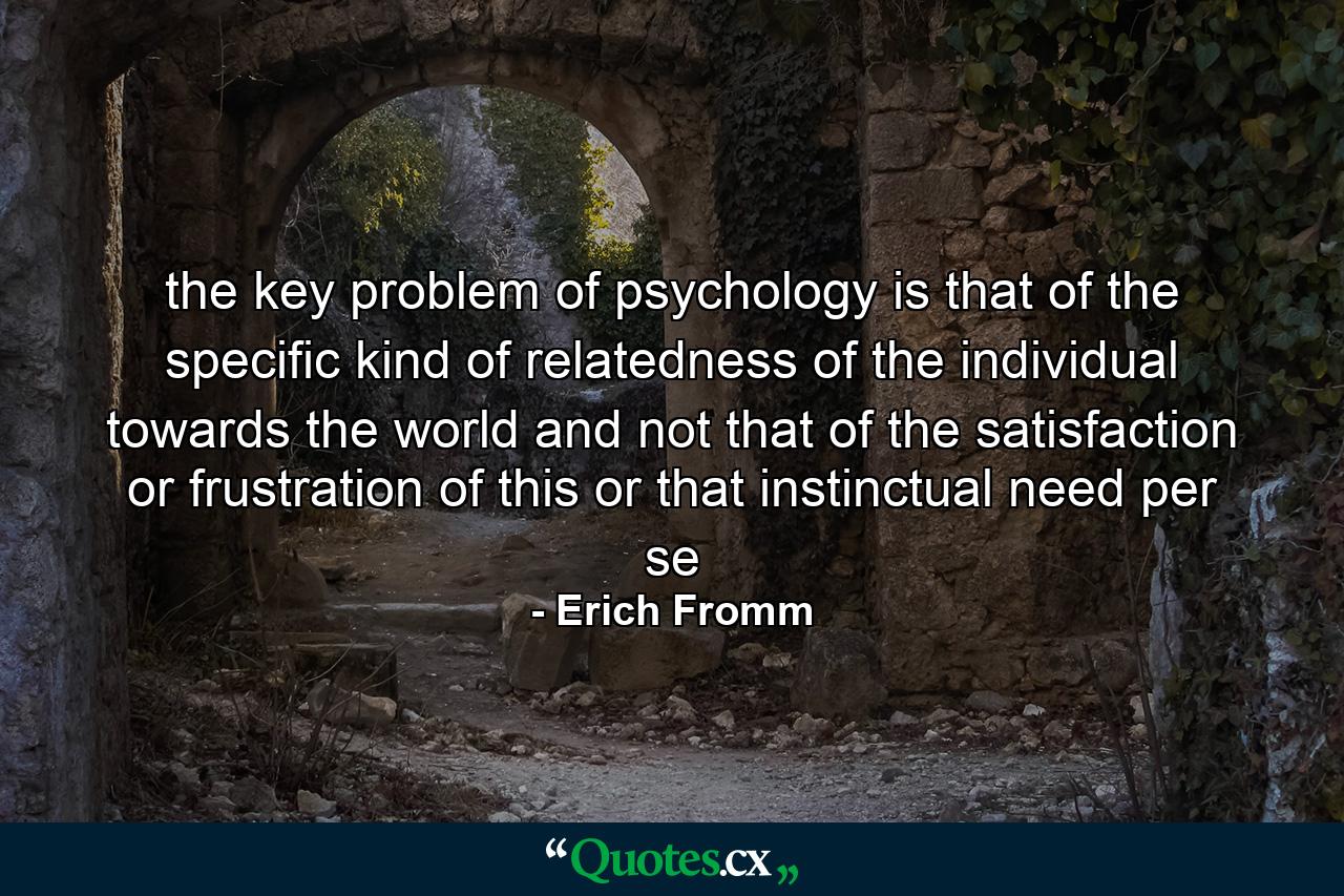 the key problem of psychology is that of the specific kind of relatedness of the individual towards the world and not that of the satisfaction or frustration of this or that instinctual need per se - Quote by Erich Fromm