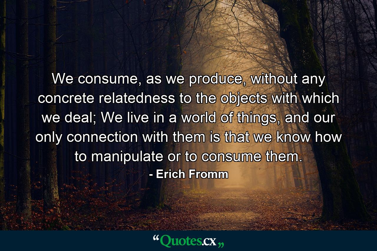 We consume, as we produce, without any concrete relatedness to the objects with which we deal; We live in a world of things, and our only connection with them is that we know how to manipulate or to consume them. - Quote by Erich Fromm