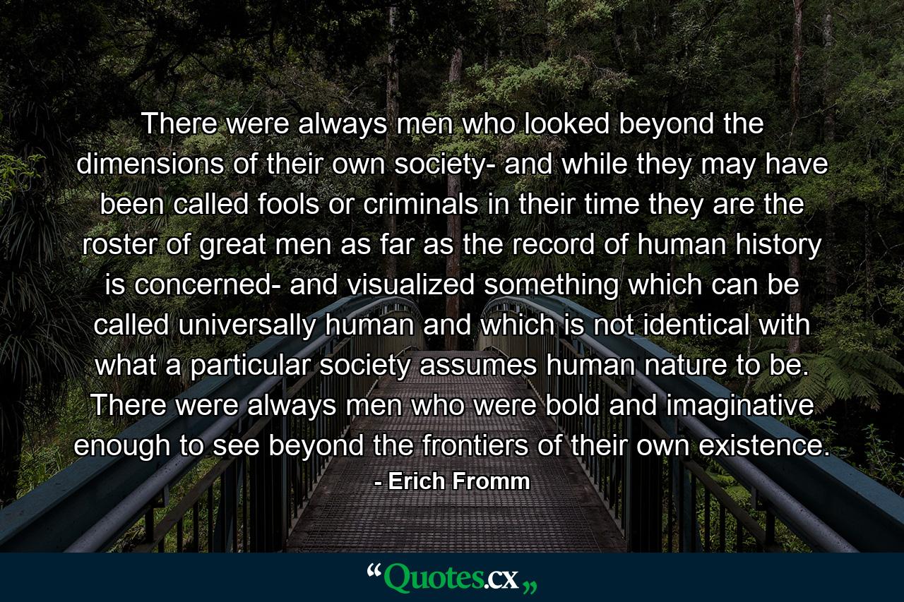 There were always men who looked beyond the dimensions of their own society- and while they may have been called fools or criminals in their time they are the roster of great men as far as the record of human history is concerned- and visualized something which can be called universally human and which is not identical with what a particular society assumes human nature to be. There were always men who were bold and imaginative enough to see beyond the frontiers of their own existence. - Quote by Erich Fromm