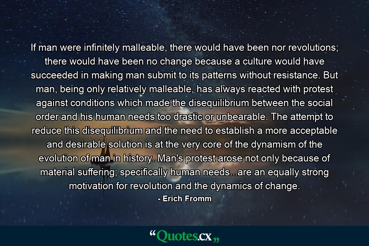 If man were infinitely malleable, there would have been nor revolutions; there would have been no change because a culture would have succeeded in making man submit to its patterns without resistance. But man, being only relatively malleable, has always reacted with protest against conditions which made the disequilibrium between the social order and his human needs too drastic or unbearable. The attempt to reduce this disequilibrium and the need to establish a more acceptable and desirable solution is at the very core of the dynamism of the evolution of man in history. Man's protest arose not only because of material suffering; specifically human needs...are an equally strong motivation for revolution and the dynamics of change. - Quote by Erich Fromm