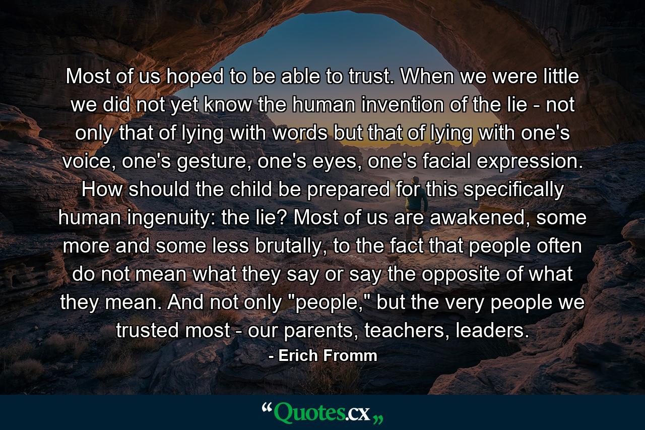 Most of us hoped to be able to trust. When we were little we did not yet know the human invention of the lie - not only that of lying with words but that of lying with one's voice, one's gesture, one's eyes, one's facial expression. How should the child be prepared for this specifically human ingenuity: the lie? Most of us are awakened, some more and some less brutally, to the fact that people often do not mean what they say or say the opposite of what they mean. And not only 