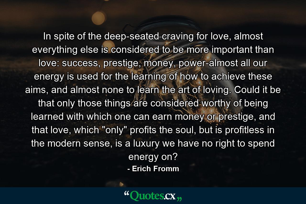 In spite of the deep-seated craving for love, almost everything else is considered to be more important than love: success, prestige, money, power-almost all our energy is used for the learning of how to achieve these aims, and almost none to learn the art of loving.  Could it be that only those things are considered worthy of being learned with which one can earn money or prestige, and that love, which 