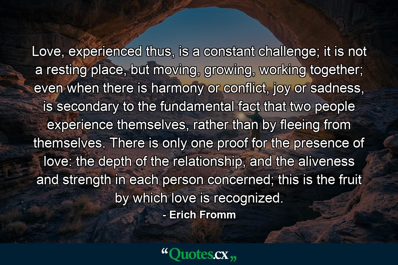 Love, experienced thus, is a constant challenge; it is not a resting place, but moving, growing, working together; even when there is harmony or conflict, joy or sadness, is secondary to the fundamental fact that two people experience themselves, rather than by fleeing from themselves. There is only one proof for the presence of love: the depth of the relationship, and the aliveness and strength in each person concerned; this is the fruit by which love is recognized. - Quote by Erich Fromm