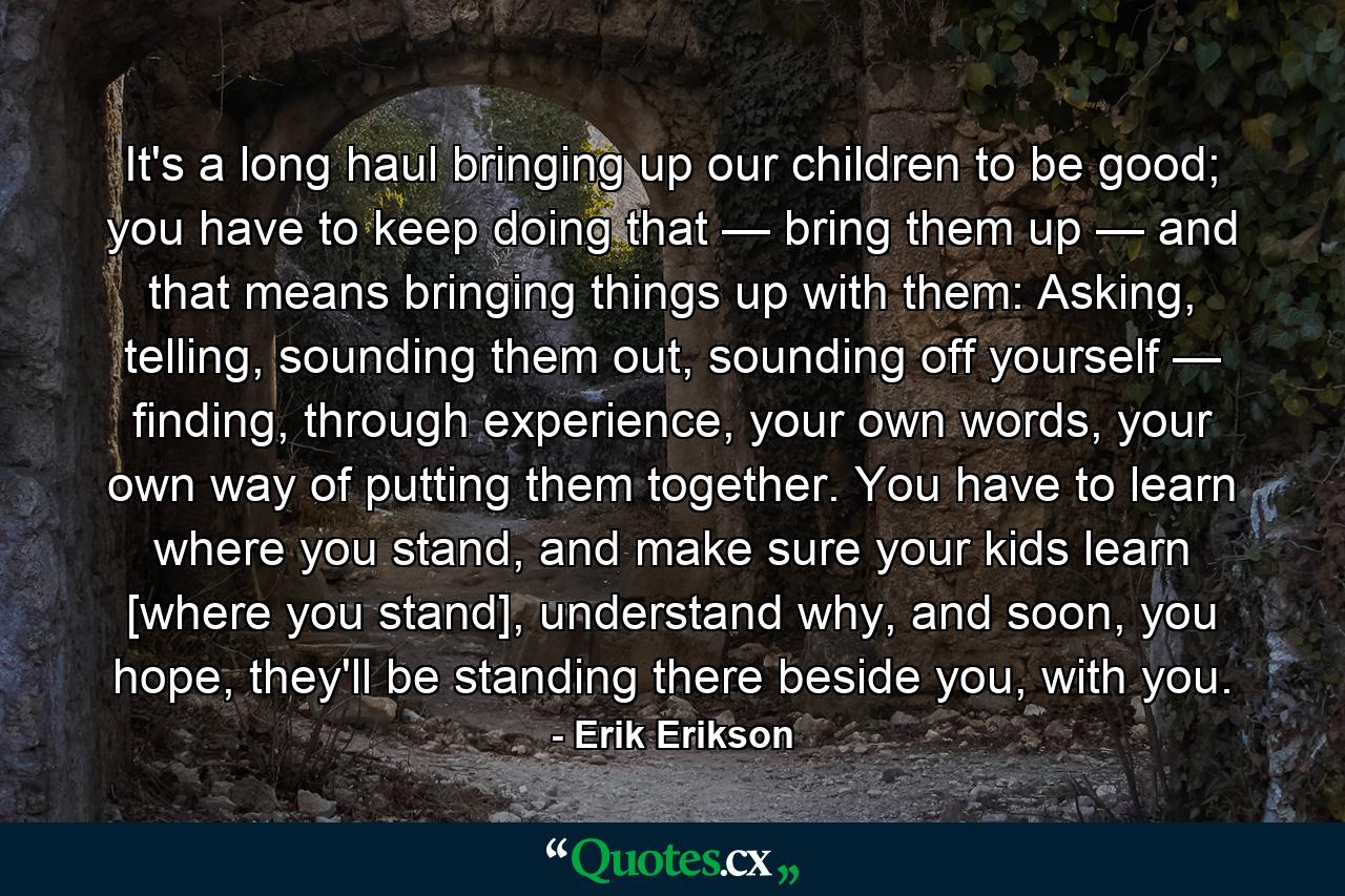 It's a long haul bringing up our children to be good; you have to keep doing that — bring them up — and that means bringing things up with them: Asking, telling, sounding them out, sounding off yourself — finding, through experience, your own words, your own way of putting them together. You have to learn where you stand, and make sure your kids learn [where you stand], understand why, and soon, you hope, they'll be standing there beside you, with you. - Quote by Erik Erikson