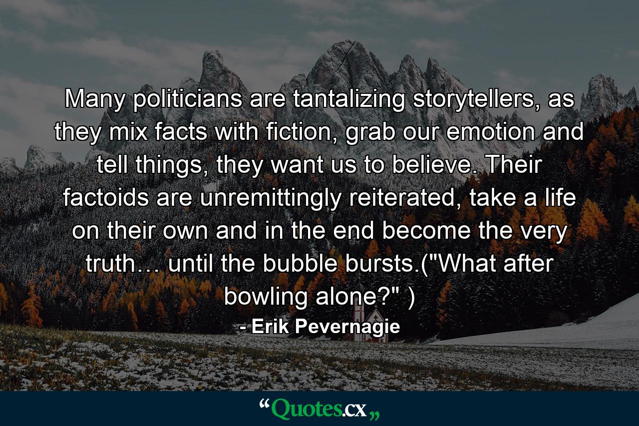 Many politicians are tantalizing storytellers, as they mix facts with fiction, grab our emotion and tell things, they want us to believe. Their factoids are unremittingly reiterated, take a life on their own and in the end become the very truth… until the bubble bursts.(