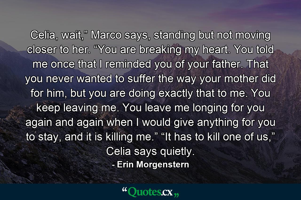 Celia, wait,” Marco says, standing but not moving closer to her. “You are breaking my heart. You told me once that I reminded you of your father. That you never wanted to suffer the way your mother did for him, but you are doing exactly that to me. You keep leaving me. You leave me longing for you again and again when I would give anything for you to stay, and it is killing me.” “It has to kill one of us,” Celia says quietly. - Quote by Erin Morgenstern