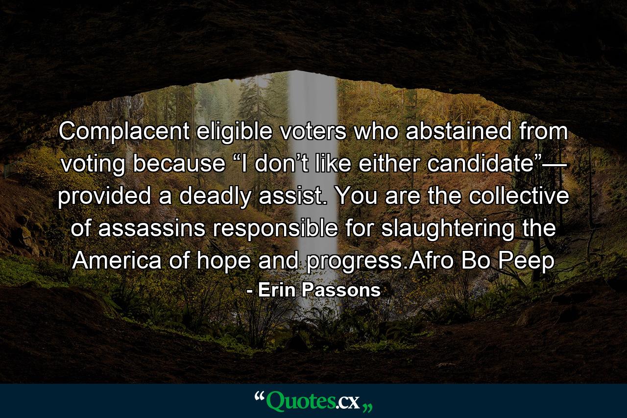 Complacent eligible voters who abstained from voting because “I don’t like either candidate”— provided a deadly assist. You are the collective of assassins responsible for slaughtering the America of hope and progress.Afro Bo Peep - Quote by Erin Passons