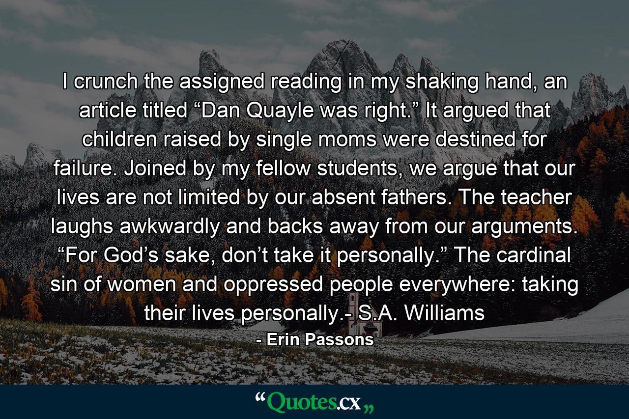 I crunch the assigned reading in my shaking hand, an article titled “Dan Quayle was right.” It argued that children raised by single moms were destined for failure. Joined by my fellow students, we argue that our lives are not limited by our absent fathers. The teacher laughs awkwardly and backs away from our arguments. “For God’s sake, don’t take it personally.” The cardinal sin of women and oppressed people everywhere: taking their lives personally.- S.A. Williams - Quote by Erin Passons