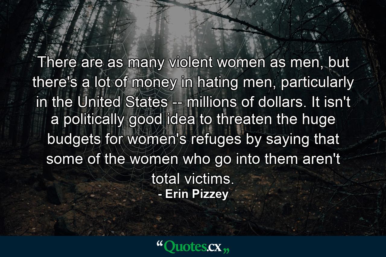 There are as many violent women as men, but there's a lot of money in hating men, particularly in the United States -- millions of dollars. It isn't a politically good idea to threaten the huge budgets for women's refuges by saying that some of the women who go into them aren't total victims. - Quote by Erin Pizzey