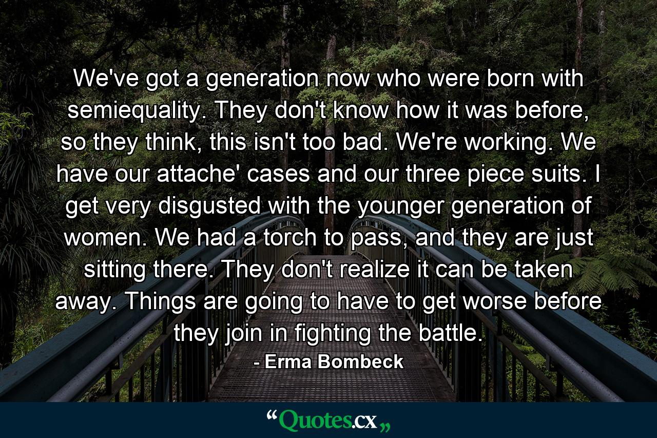 We've got a generation now who were born with semiequality. They don't know how it was before, so they think, this isn't too bad. We're working. We have our attache' cases and our three piece suits. I get very disgusted with the younger generation of women. We had a torch to pass, and they are just sitting there. They don't realize it can be taken away. Things are going to have to get worse before they join in fighting the battle. - Quote by Erma Bombeck