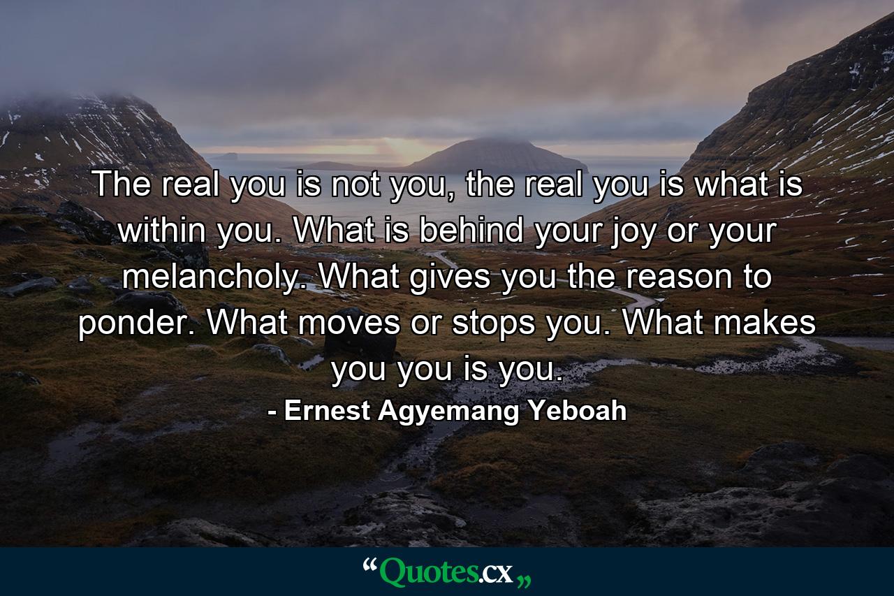 The real you is not you, the real you is what is within you. What is behind your joy or your melancholy. What gives you the reason to ponder. What moves or stops you. What makes you you is you. - Quote by Ernest Agyemang Yeboah