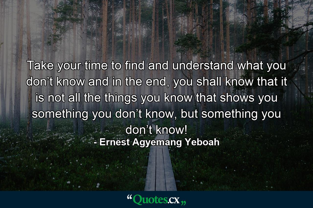 Take your time to find and understand what you don’t know and in the end, you shall know that it is not all the things you know that shows you something you don’t know, but something you don’t know! - Quote by Ernest Agyemang Yeboah