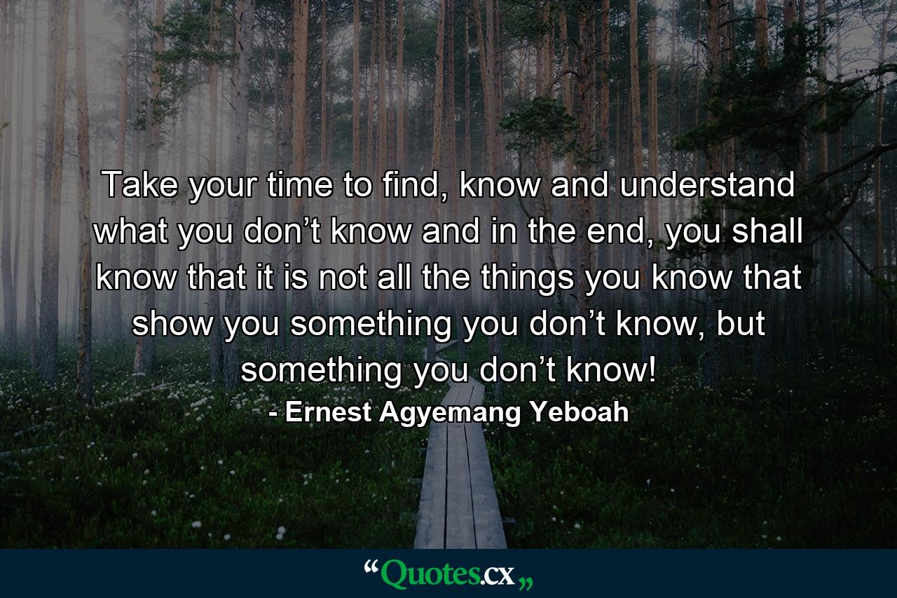 Take your time to find, know and understand what you don’t know and in the end, you shall know that it is not all the things you know that show you something you don’t know, but something you don’t know! - Quote by Ernest Agyemang Yeboah