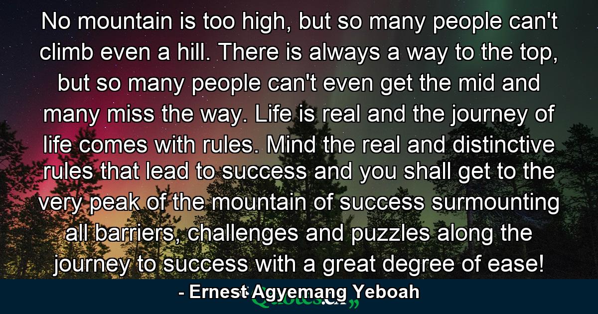 No mountain is too high, but so many people can't climb even a hill. There is always a way to the top, but so many people can't even get the mid and many miss the way. Life is real and the journey of life comes with rules. Mind the real and distinctive rules that lead to success and you shall get to the very peak of the mountain of success surmounting all barriers, challenges and puzzles along the journey to success with a great degree of ease! - Quote by Ernest Agyemang Yeboah