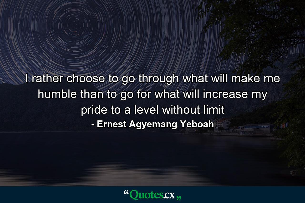 I rather choose to go through what will make me humble than to go for what will increase my pride to a level without limit - Quote by Ernest Agyemang Yeboah