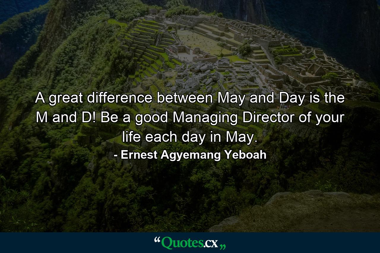 A great difference between May and Day is the M and D! Be a good Managing Director of your life each day in May. - Quote by Ernest Agyemang Yeboah