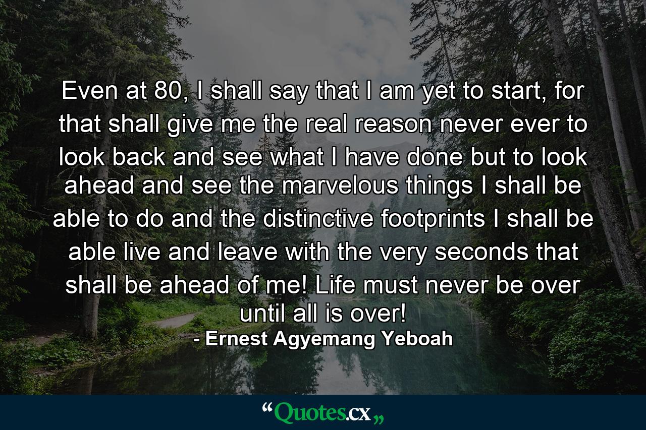 Even at 80, I shall say that I am yet to start, for that shall give me the real reason never ever to look back and see what I have done but to look ahead and see the marvelous things I shall be able to do and the distinctive footprints I shall be able live and leave with the very seconds that shall be ahead of me! Life must never be over until all is over! - Quote by Ernest Agyemang Yeboah