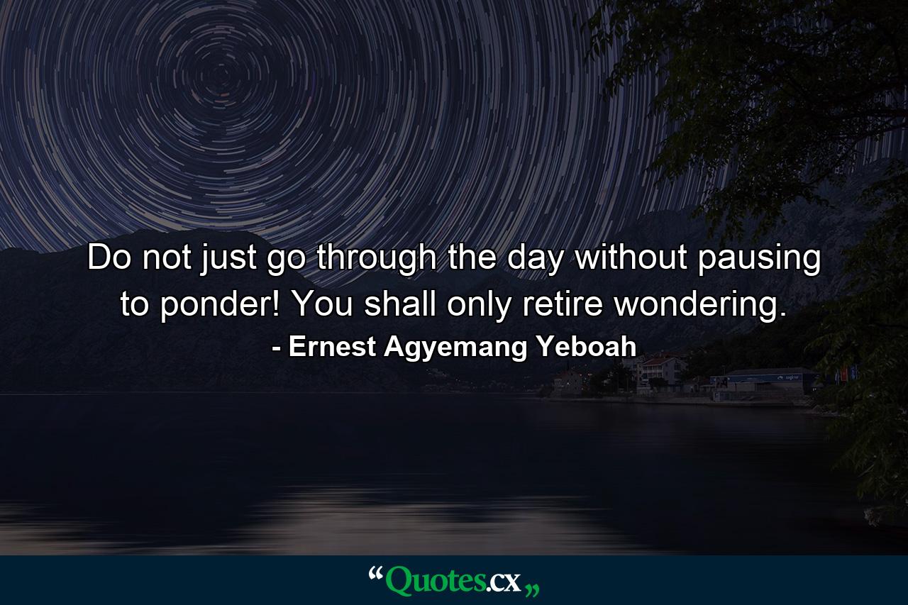 Do not just go through the day without pausing to ponder! You shall only retire wondering. - Quote by Ernest Agyemang Yeboah