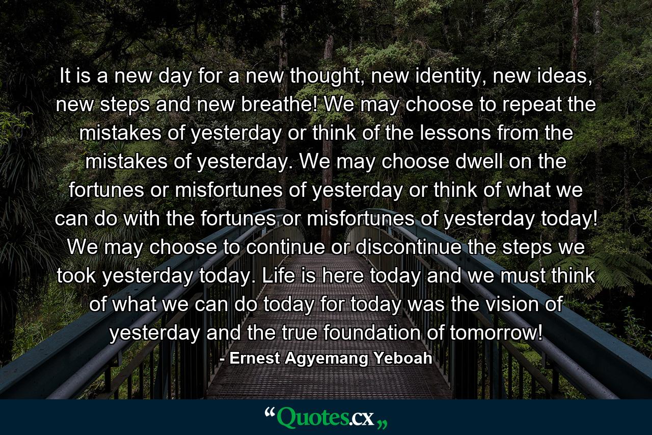 It is a new day for a new thought, new identity, new ideas, new steps and new breathe! We may choose to repeat the mistakes of yesterday or think of the lessons from the mistakes of yesterday. We may choose dwell on the fortunes or misfortunes of yesterday or think of what we can do with the fortunes or misfortunes of yesterday today! We may choose to continue or discontinue the steps we took yesterday today. Life is here today and we must think of what we can do today for today was the vision of yesterday and the true foundation of tomorrow! - Quote by Ernest Agyemang Yeboah