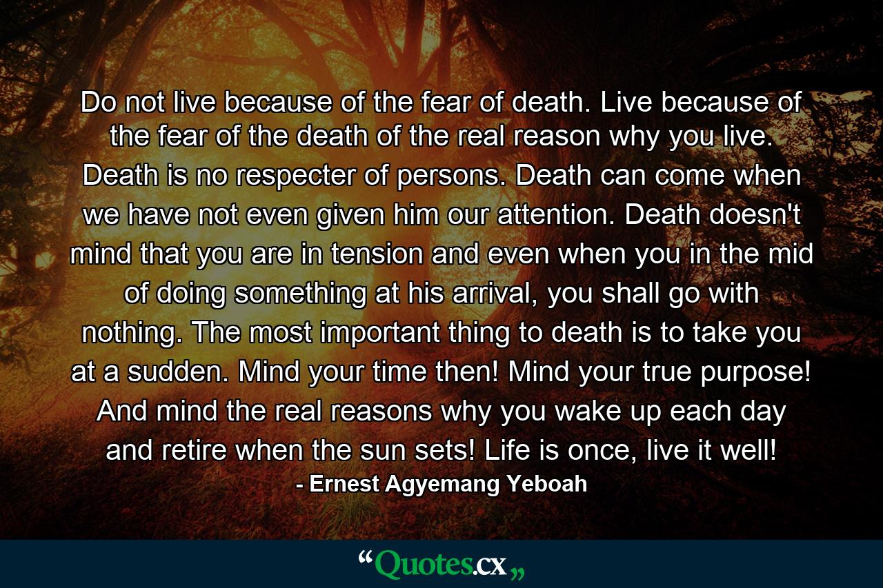 Do not live because of the fear of death. Live because of the fear of the death of the real reason why you live. Death is no respecter of persons. Death can come when we have not even given him our attention. Death doesn't mind that you are in tension and even when you in the mid of doing something at his arrival, you shall go with nothing. The most important thing to death is to take you at a sudden. Mind your time then! Mind your true purpose! And mind the real reasons why you wake up each day and retire when the sun sets! Life is once, live it well! - Quote by Ernest Agyemang Yeboah