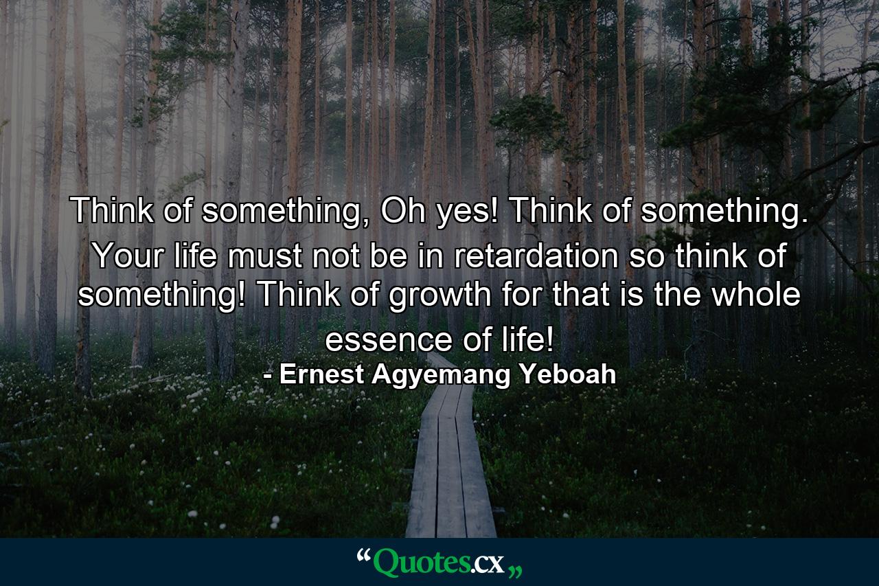 Think of something, Oh yes! Think of something. Your life must not be in retardation so think of something! Think of growth for that is the whole essence of life! - Quote by Ernest Agyemang Yeboah