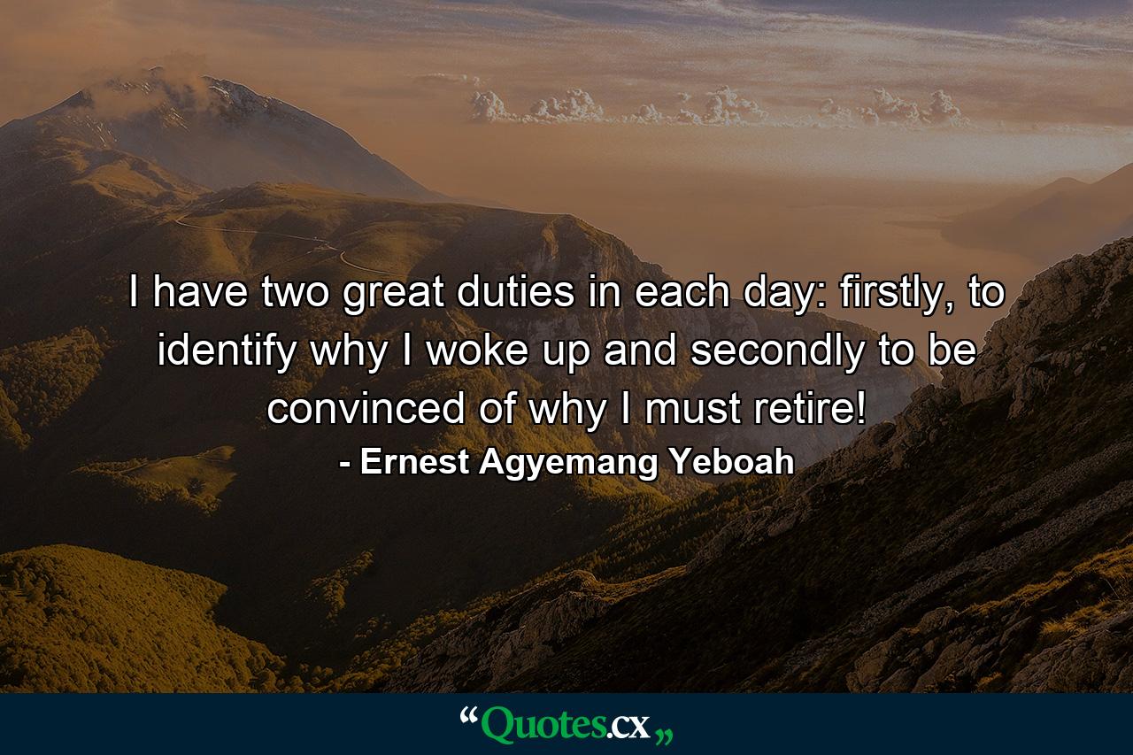 I have two great duties in each day: firstly, to identify why I woke up and secondly to be convinced of why I must retire! - Quote by Ernest Agyemang Yeboah