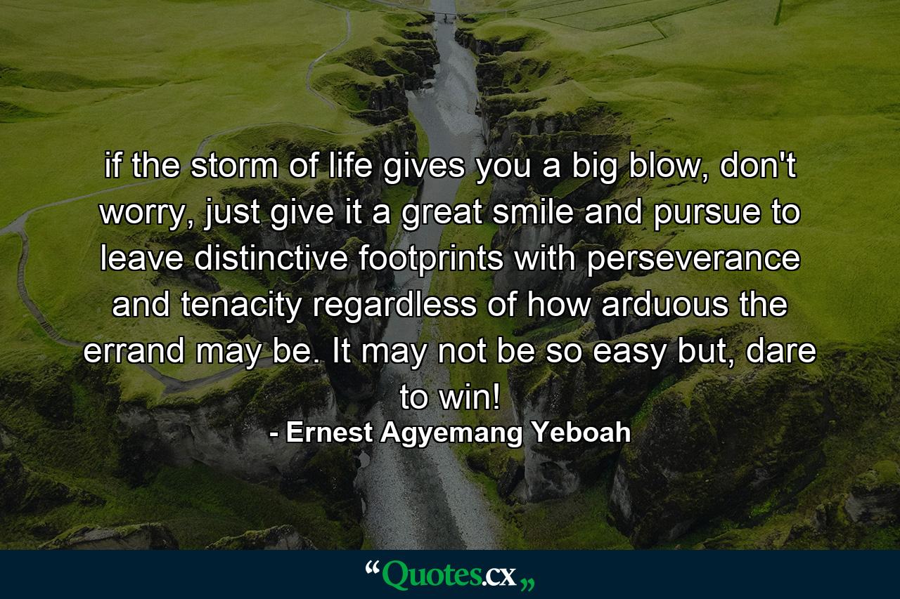 if the storm of life gives you a big blow, don't worry, just give it a great smile and pursue to leave distinctive footprints with perseverance and tenacity regardless of how arduous the errand may be. It may not be so easy but, dare to win! - Quote by Ernest Agyemang Yeboah