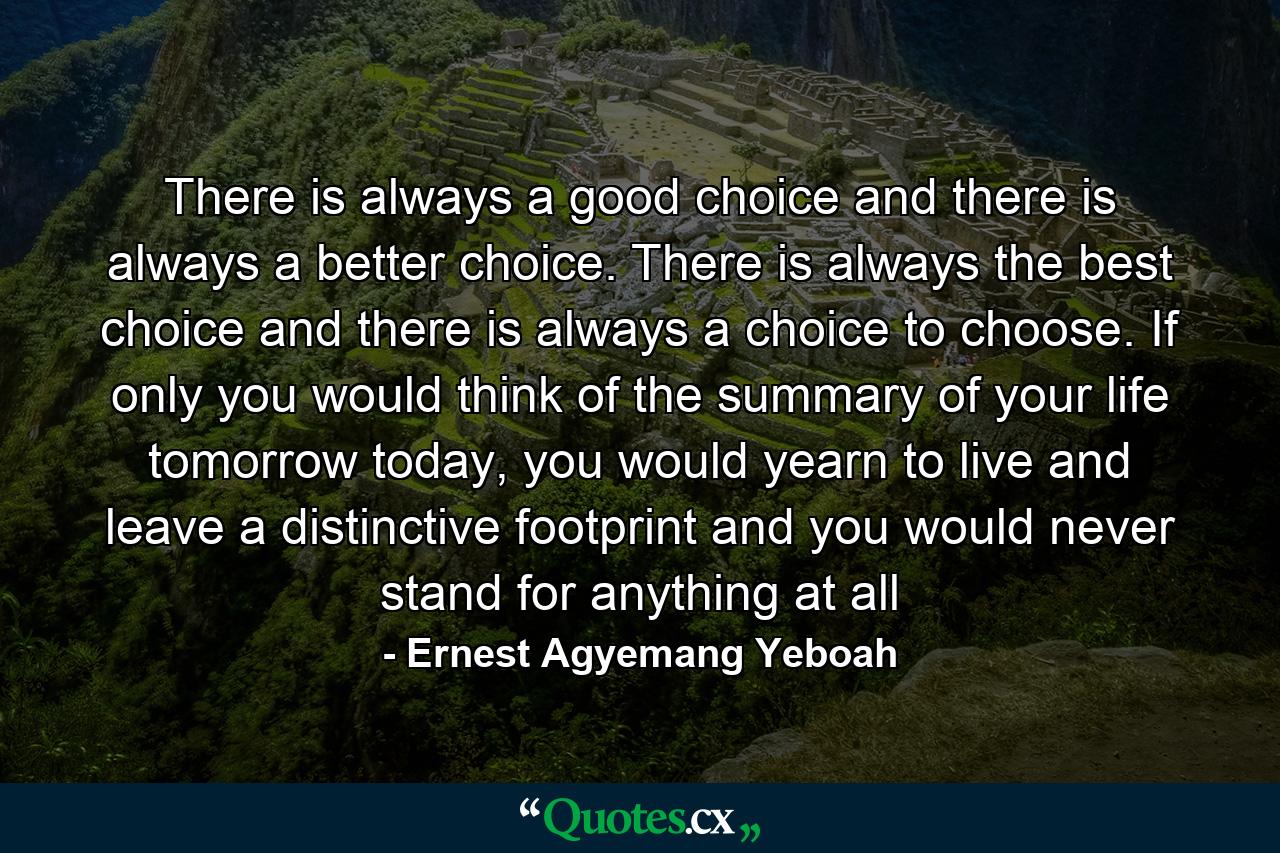 There is always a good choice and there is always a better choice. There is always the best choice and there is always a choice to choose. If only you would think of the summary of your life tomorrow today, you would yearn to live and leave a distinctive footprint and you would never stand for anything at all - Quote by Ernest Agyemang Yeboah