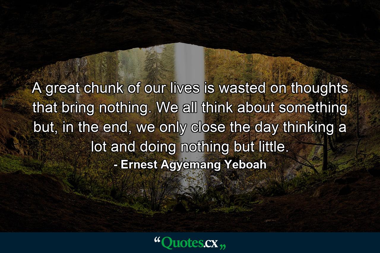 A great chunk of our lives is wasted on thoughts that bring nothing. We all think about something but, in the end, we only close the day thinking a lot and doing nothing but little. - Quote by Ernest Agyemang Yeboah