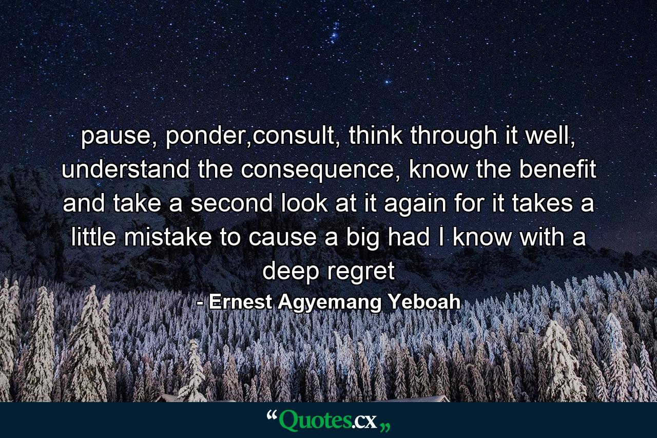 pause, ponder,consult, think through it well, understand the consequence, know the benefit and take a second look at it again for it takes a little mistake to cause a big had I know with a deep regret - Quote by Ernest Agyemang Yeboah