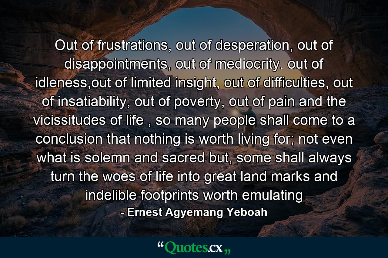 Out of frustrations, out of desperation, out of disappointments, out of mediocrity. out of idleness,out of limited insight, out of difficulties, out of insatiability, out of poverty, out of pain and the vicissitudes of life , so many people shall come to a conclusion that nothing is worth living for; not even what is solemn and sacred but, some shall always turn the woes of life into great land marks and indelible footprints worth emulating - Quote by Ernest Agyemang Yeboah