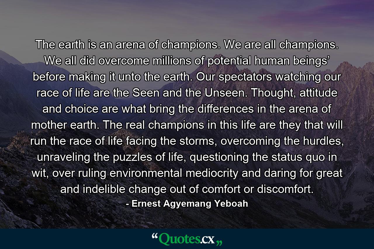 The earth is an arena of champions. We are all champions. We all did overcome millions of potential human beings’ before making it unto the earth. Our spectators watching our race of life are the Seen and the Unseen. Thought, attitude and choice are what bring the differences in the arena of mother earth. The real champions in this life are they that will run the race of life facing the storms, overcoming the hurdles, unraveling the puzzles of life, questioning the status quo in wit, over ruling environmental mediocrity and daring for great and indelible change out of comfort or discomfort. - Quote by Ernest Agyemang Yeboah