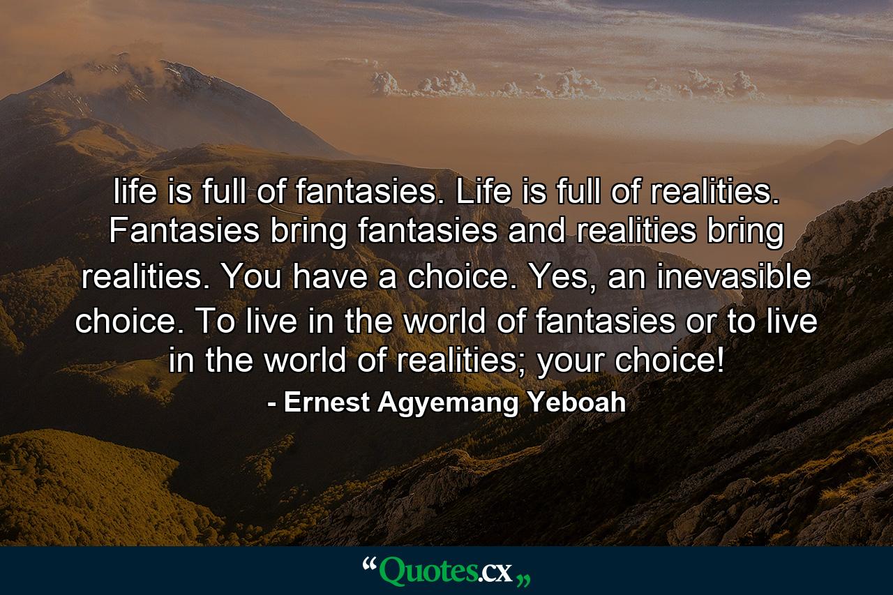 life is full of fantasies. Life is full of realities. Fantasies bring fantasies and realities bring realities. You have a choice. Yes, an inevasible choice. To live in the world of fantasies or to live in the world of realities; your choice! - Quote by Ernest Agyemang Yeboah