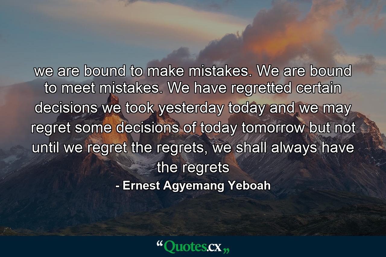 we are bound to make mistakes. We are bound to meet mistakes. We have regretted certain decisions we took yesterday today and we may regret some decisions of today tomorrow but not until we regret the regrets, we shall always have the regrets - Quote by Ernest Agyemang Yeboah