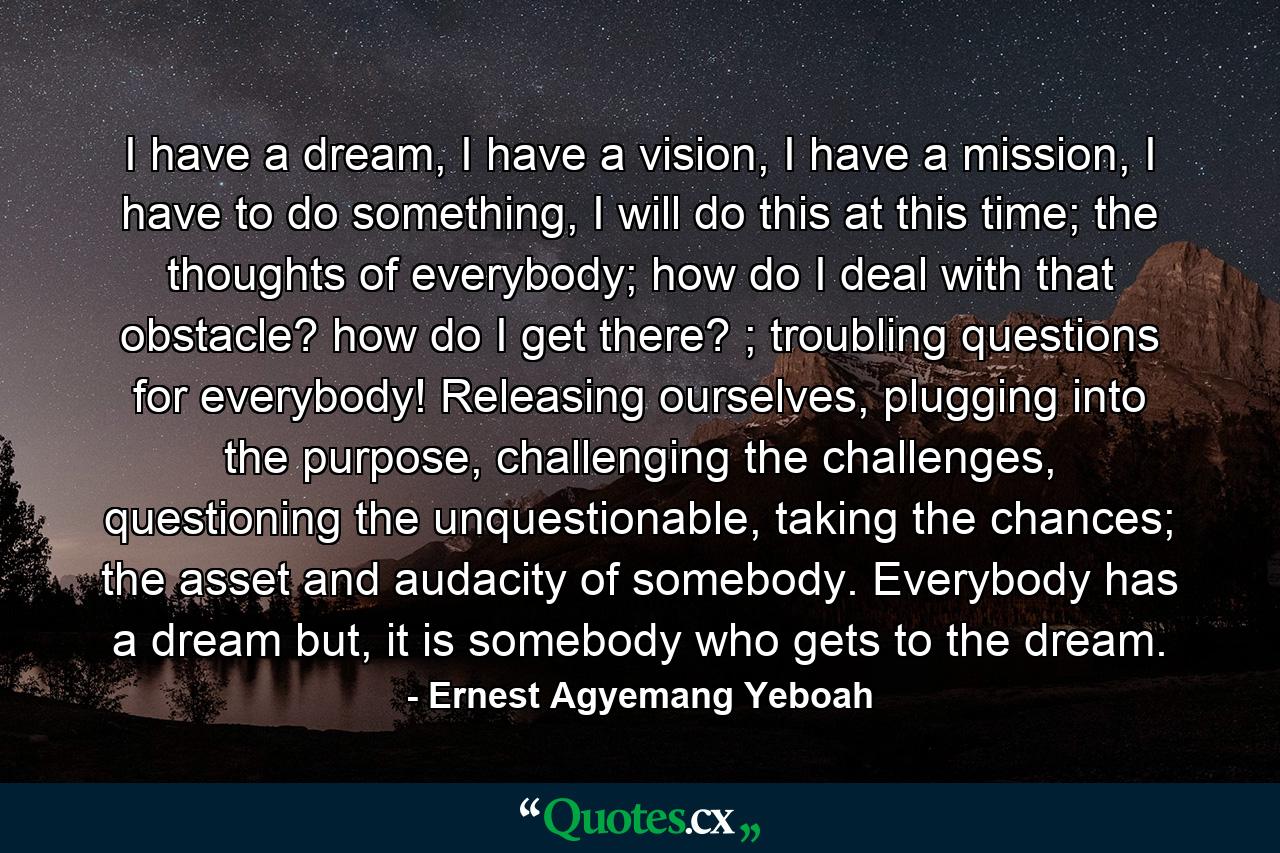 I have a dream, I have a vision, I have a mission, I have to do something, I will do this at this time; the thoughts of everybody; how do I deal with that obstacle? how do I get there? ; troubling questions for everybody! Releasing ourselves, plugging into the purpose, challenging the challenges, questioning the unquestionable, taking the chances; the asset and audacity of somebody. Everybody has a dream but, it is somebody who gets to the dream. - Quote by Ernest Agyemang Yeboah