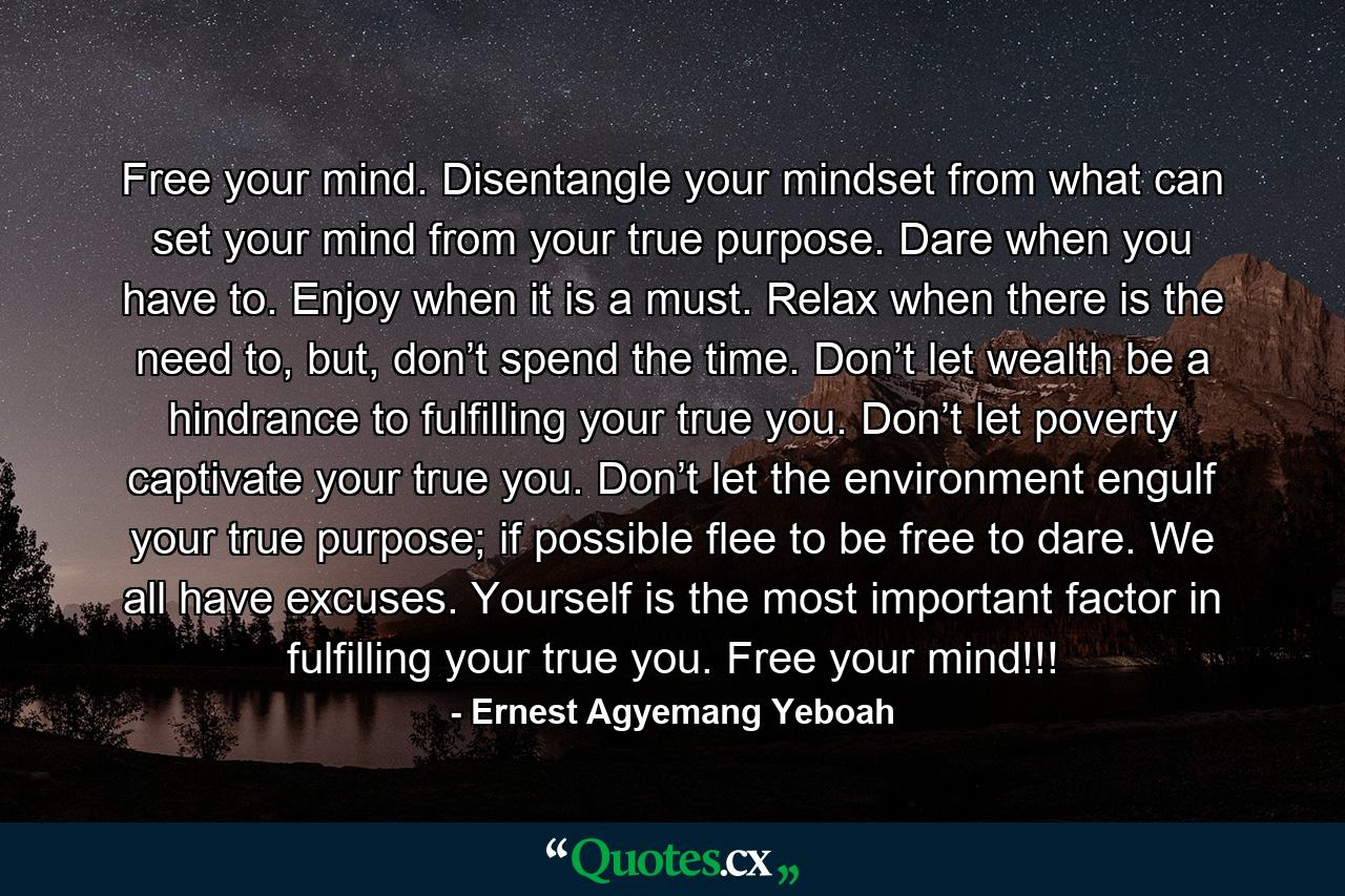 Free your mind. Disentangle your mindset from what can set your mind from your true purpose. Dare when you have to. Enjoy when it is a must. Relax when there is the need to, but, don’t spend the time. Don’t let wealth be a hindrance to fulfilling your true you. Don’t let poverty captivate your true you. Don’t let the environment engulf your true purpose; if possible flee to be free to dare. We all have excuses. Yourself is the most important factor in fulfilling your true you. Free your mind!!! - Quote by Ernest Agyemang Yeboah