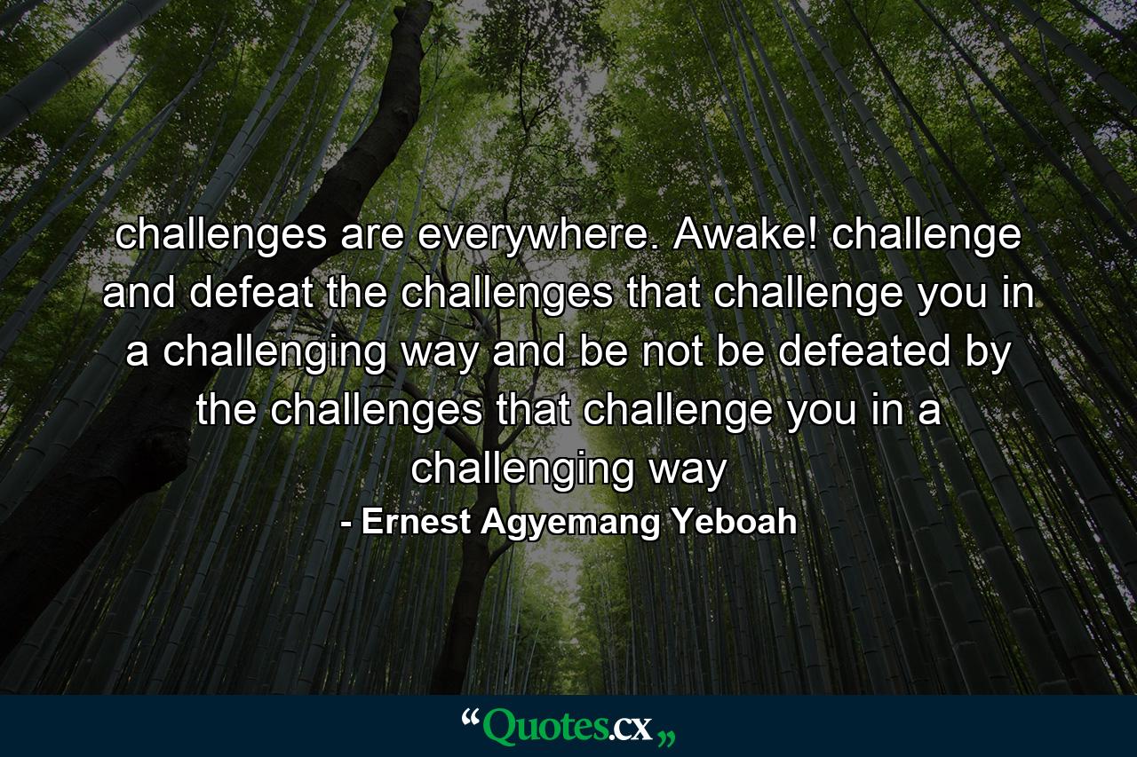 challenges are everywhere. Awake! challenge and defeat the challenges that challenge you in a challenging way and be not be defeated by the challenges that challenge you in a challenging way - Quote by Ernest Agyemang Yeboah