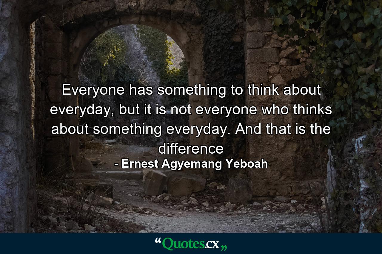 Everyone has something to think about everyday, but it is not everyone who thinks about something everyday. And that is the difference - Quote by Ernest Agyemang Yeboah