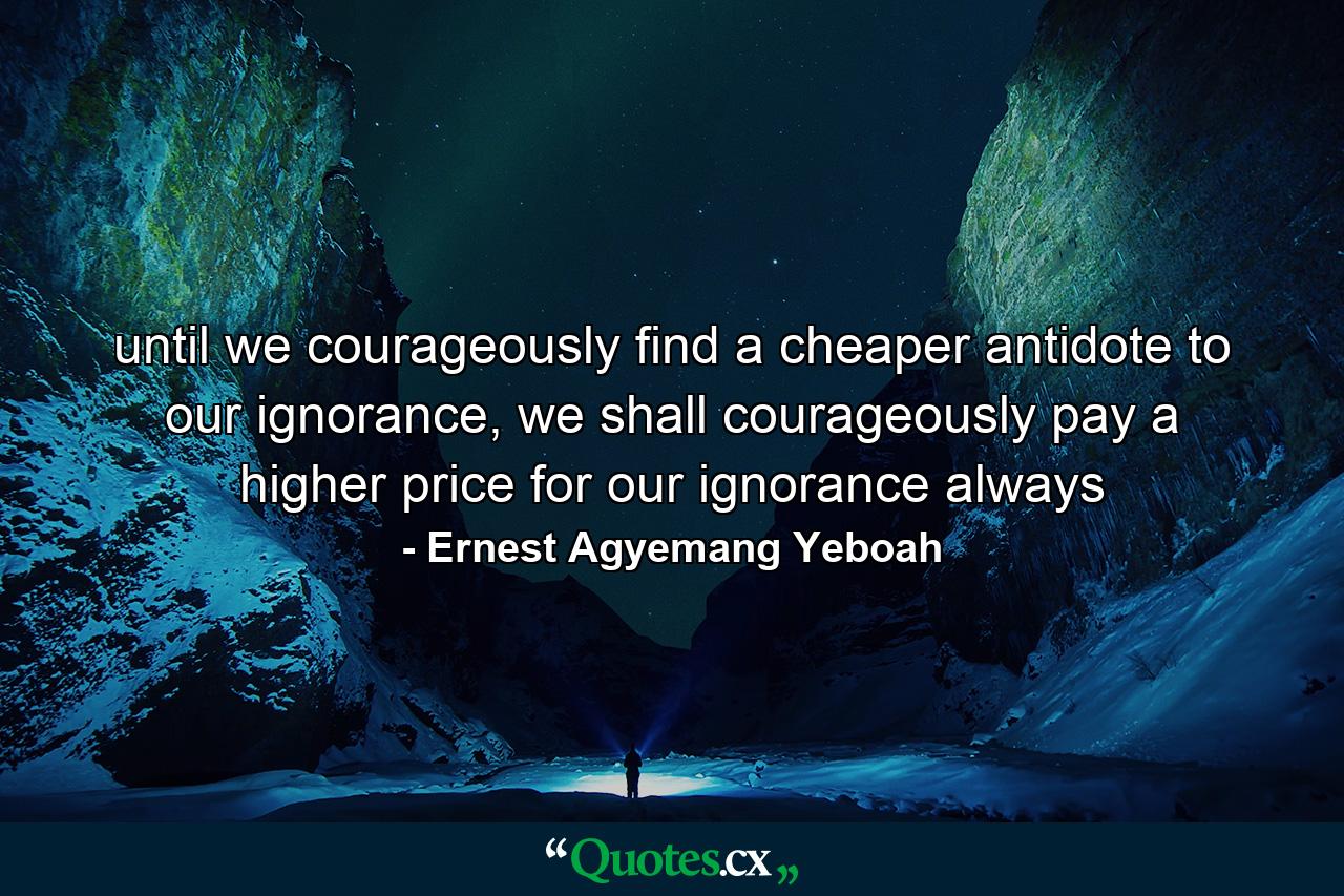 until we courageously find a cheaper antidote to our ignorance, we shall courageously pay a higher price for our ignorance always - Quote by Ernest Agyemang Yeboah