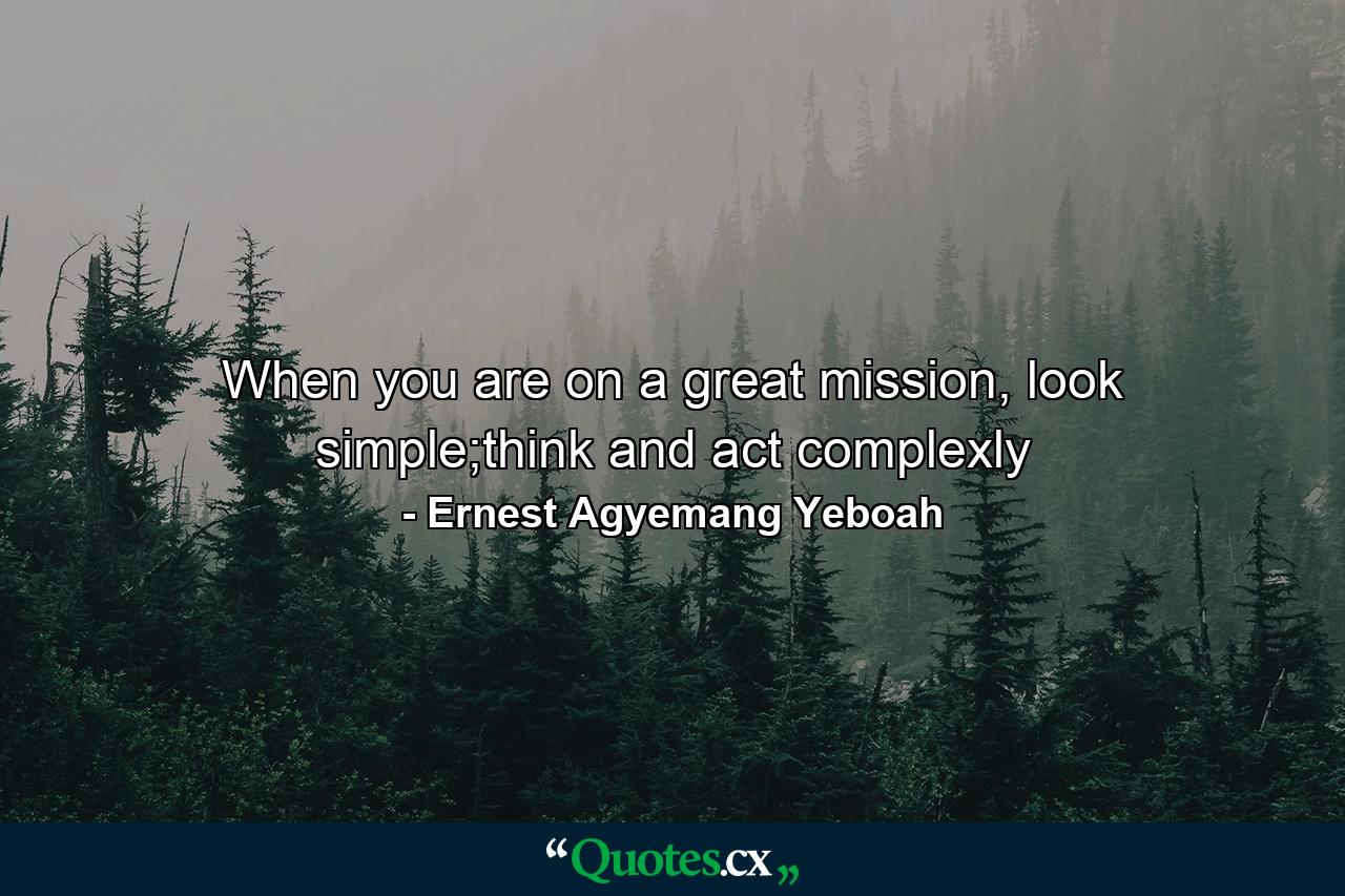 When you are on a great mission, look simple;think and act complexly - Quote by Ernest Agyemang Yeboah