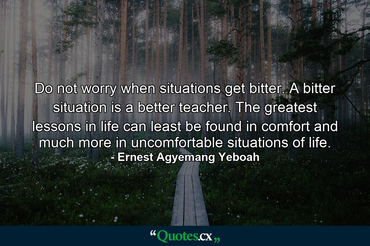 Do not worry when situations get bitter. A bitter situation is a better teacher. The greatest lessons in life can least be found in comfort and much more in uncomfortable situations of life. - Quote by Ernest Agyemang Yeboah