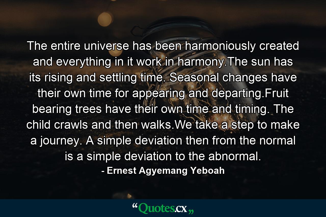 The entire universe has been harmoniously created and everything in it work in harmony.The sun has its rising and settling time. Seasonal changes have their own time for appearing and departing.Fruit bearing trees have their own time and timing. The child crawls and then walks.We take a step to make a journey. A simple deviation then from the normal is a simple deviation to the abnormal. - Quote by Ernest Agyemang Yeboah