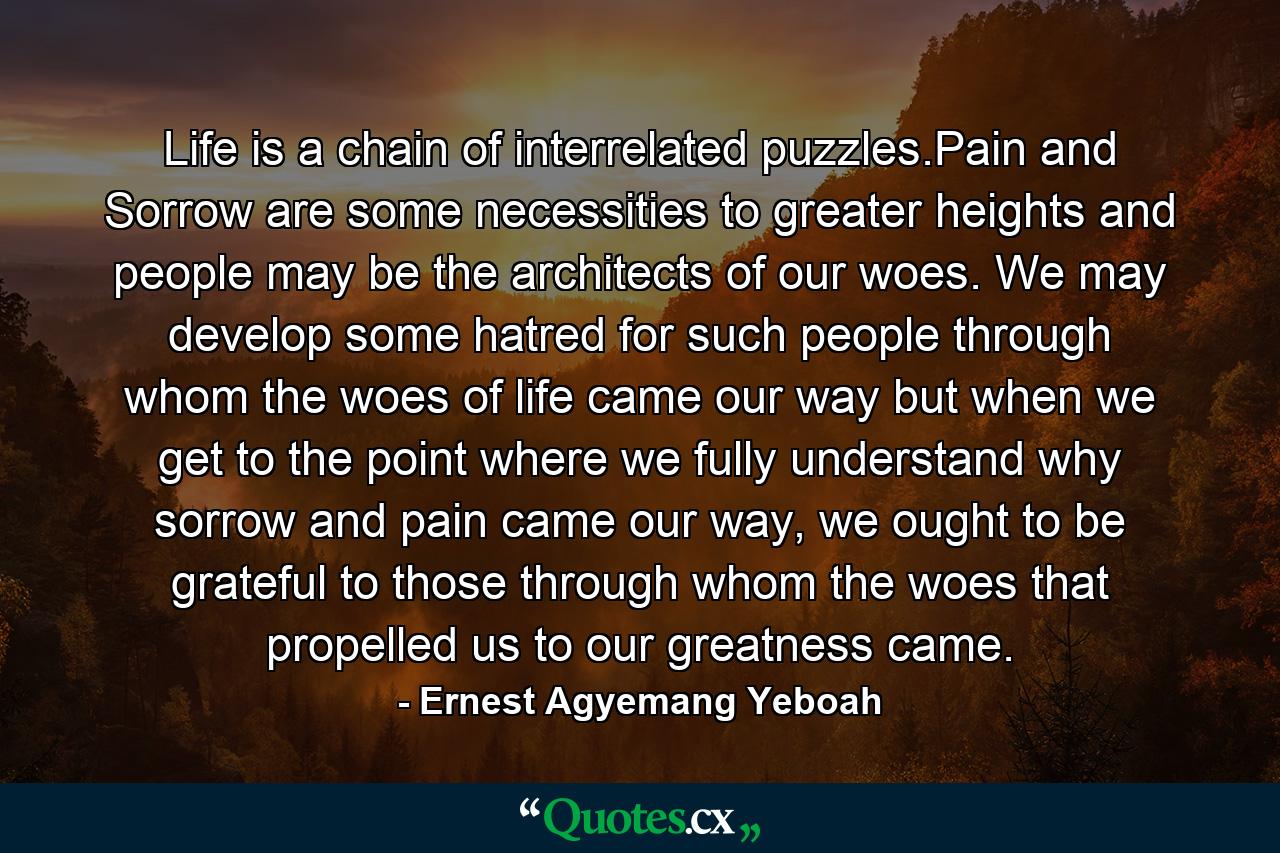 Life is a chain of interrelated puzzles.Pain and Sorrow are some necessities to greater heights and people may be the architects of our woes. We may develop some hatred for such people through whom the woes of life came our way but when we get to the point where we fully understand why sorrow and pain came our way, we ought to be grateful to those through whom the woes that propelled us to our greatness came. - Quote by Ernest Agyemang Yeboah