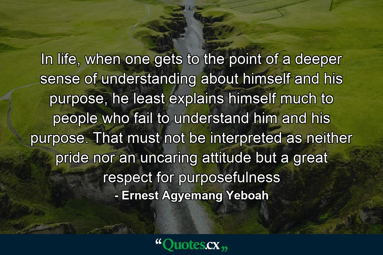 In life, when one gets to the point of a deeper sense of understanding about himself and his purpose, he least explains himself much to people who fail to understand him and his purpose. That must not be interpreted as neither pride nor an uncaring attitude but a great respect for purposefulness - Quote by Ernest Agyemang Yeboah